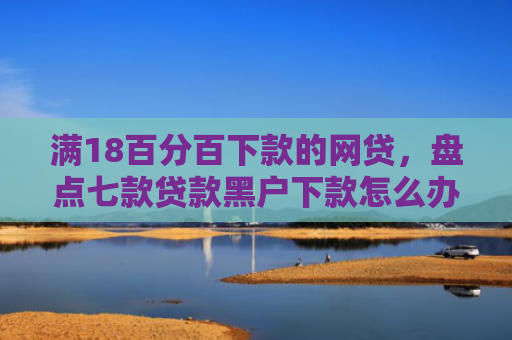 满18百分百下款的网贷，盘点七款贷款黑户下款怎么办啊