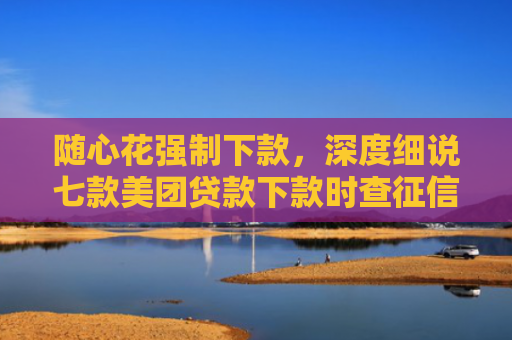 随心花强制下款，深度细说七款美团贷款下款时查征信吗