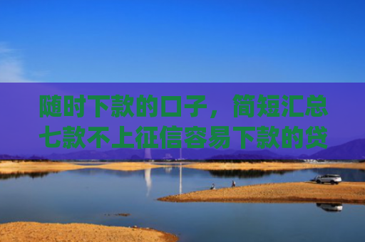 随时下款的口子，简短汇总七款不上征信容易下款的贷款app