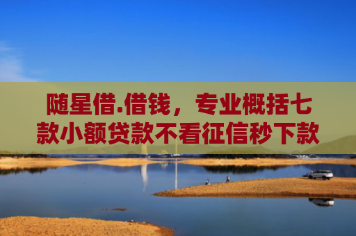 随星借.借钱，专业概括七款小额贷款不看征信秒下款吗