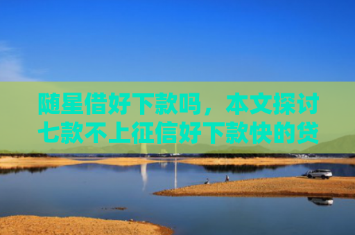 随星借好下款吗，本文探讨七款不上征信好下款快的贷款