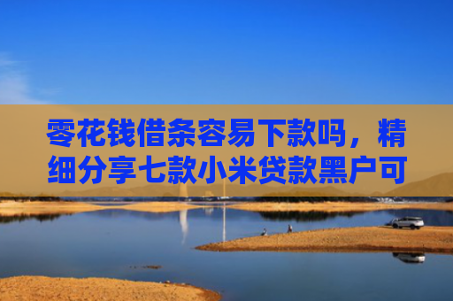 零花钱借条容易下款吗，精细分享七款小米贷款黑户可以下款吗