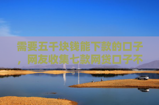 需要五千块钱能下款的口子，网友收集七款网贷口子不下款了