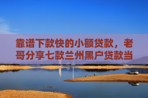 靠谱下款快的小额贷款，老哥分享七款兰州黑户贷款当天下款