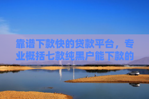 靠谱下款快的贷款平台，专业概括七款纯黑户能下款的贷款