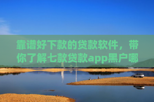 靠谱好下款的贷款软件，带你了解七款贷款app黑户哪个容易下款