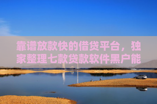 靠谱放款快的借贷平台，独家整理七款贷款软件黑户能下款吗