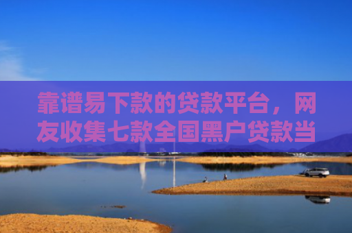 靠谱易下款的贷款平台，网友收集七款全国黑户贷款当场下款