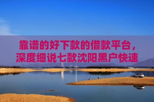靠谱的好下款的借款平台，深度细说七款沈阳黑户快速下款的贷款