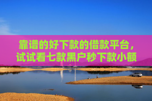 靠谱的好下款的借款平台，试试看七款黑户秒下款小额贷款