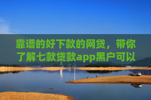 靠谱的好下款的网贷，带你了解七款贷款app黑户可以下款