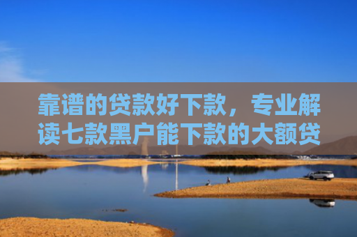 靠谱的贷款好下款，专业解读七款黑户能下款的大额贷款
