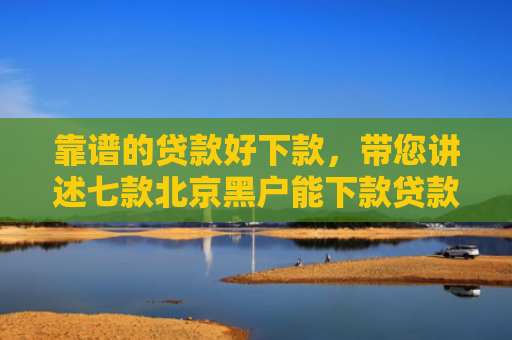 靠谱的贷款好下款，带您讲述七款北京黑户能下款贷款公司