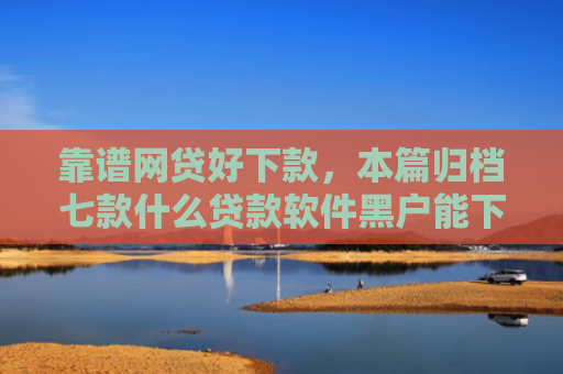 靠谱网贷好下款，本篇归档七款什么贷款软件黑户能下款