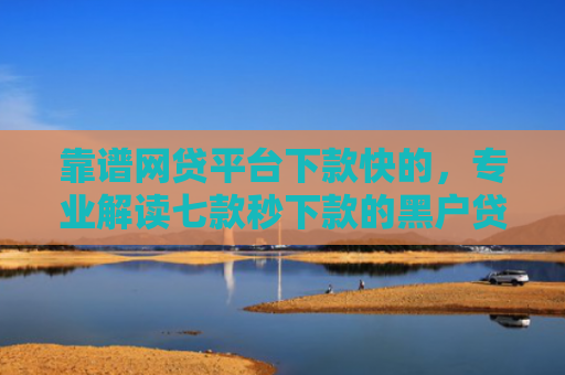 靠谱网贷平台下款快的，专业解读七款秒下款的黑户贷款口子