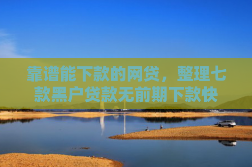 靠谱能下款的网贷，整理七款黑户贷款无前期下款快