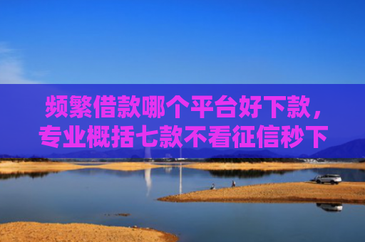 频繁借款哪个平台好下款，专业概括七款不看征信秒下款平台