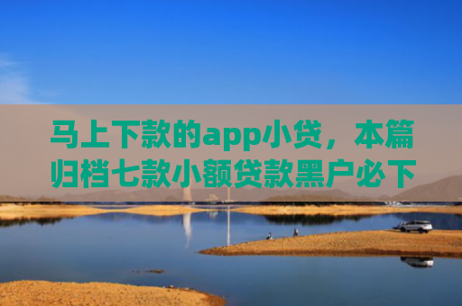 马上下款的app小贷，本篇归档七款小额贷款黑户必下款的app