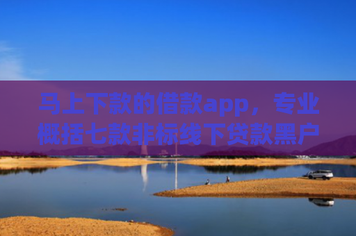 马上下款的借款app，专业概括七款非标线下贷款黑户能下款吗