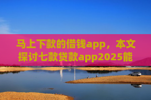 马上下款的借钱app，本文探讨七款贷款app2025能下款的黑户