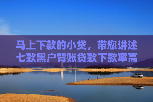 马上下款的小贷，带您讲述七款黑户背账贷款下款率高吗