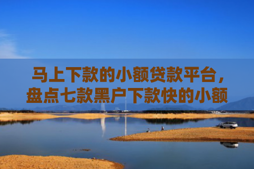 马上下款的小额贷款平台，盘点七款黑户下款快的小额贷款