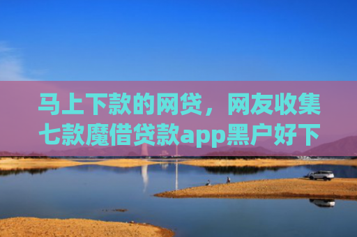 马上下款的网贷，网友收集七款魔借贷款app黑户好下款吗
