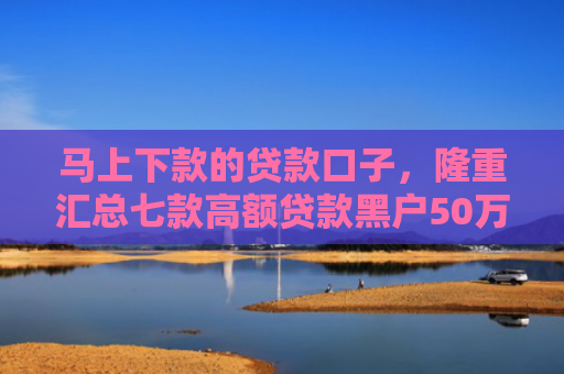 马上下款的贷款口子，隆重汇总七款高额贷款黑户50万下款