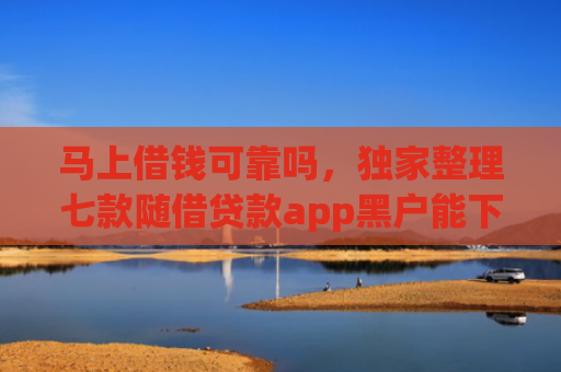 马上借钱可靠吗，独家整理七款随借贷款app黑户能下款吗