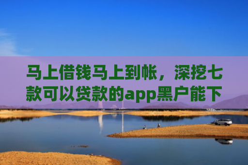 马上借钱马上到帐，深挖七款可以贷款的app黑户能下款吗