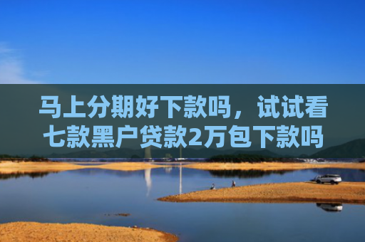 马上分期好下款吗，试试看七款黑户贷款2万包下款吗