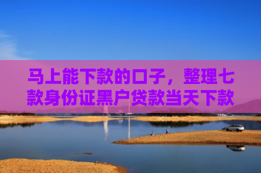 马上能下款的口子，整理七款身份证黑户贷款当天下款
