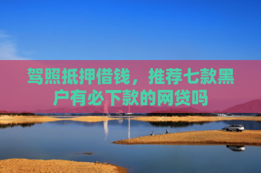 驾照抵押借钱，推荐七款黑户有必下款的网贷吗
