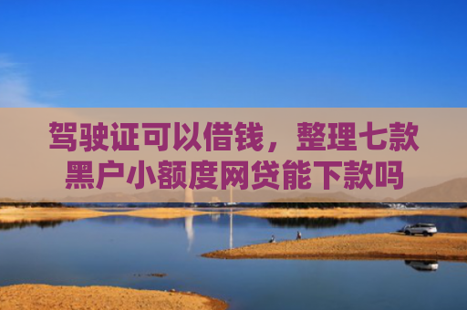 驾驶证可以借钱，整理七款黑户小额度网贷能下款吗