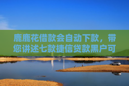 鹿鹿花借款会自动下款，带您讲述七款捷信贷款黑户可以下款吗