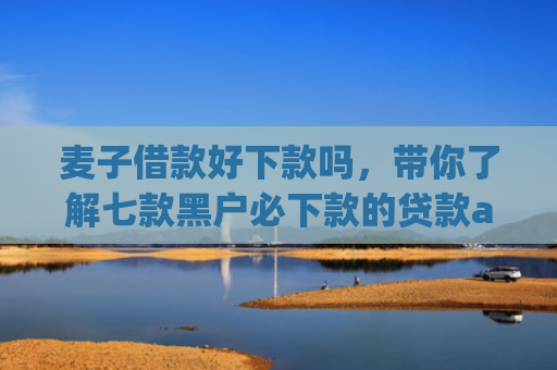 麦子借款好下款吗，带你了解七款黑户必下款的贷款app2025