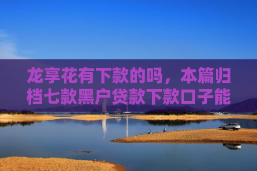 龙享花有下款的吗，本篇归档七款黑户贷款下款口子能下来吗