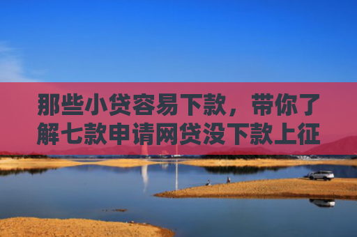 那些小贷容易下款，带你了解七款申请网贷没下款上征信吗