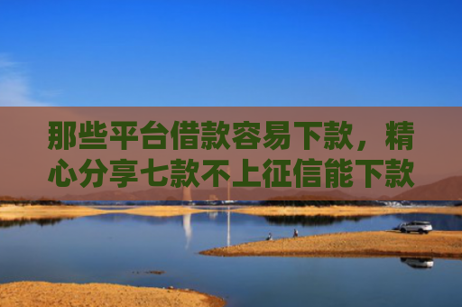 那些平台借款容易下款，精心分享七款不上征信能下款的网贷