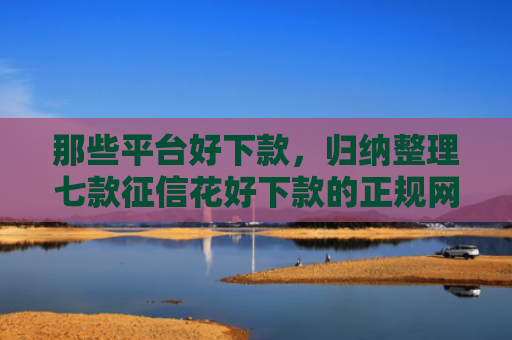 那些平台好下款，归纳整理七款征信花好下款的正规网贷