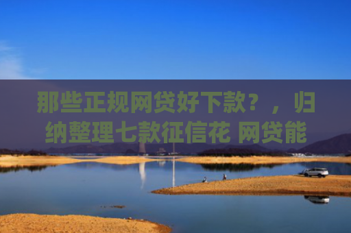 那些正规网贷好下款？，归纳整理七款征信花 网贷能下款的App