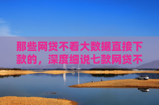 那些网贷不看大数据直接下款的，深度细说七款网贷不上征信口子好下款