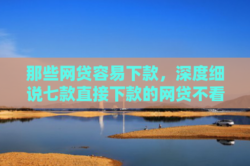 那些网贷容易下款，深度细说七款直接下款的网贷不看征信