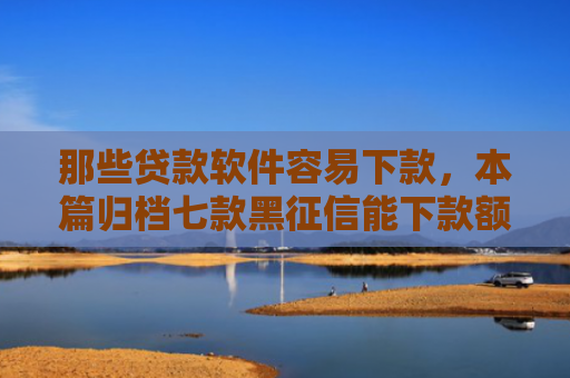 那些贷款软件容易下款，本篇归档七款黑征信能下款额度网贷