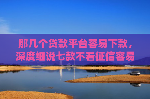 那几个贷款平台容易下款，深度细说七款不看征信容易下款的网贷app