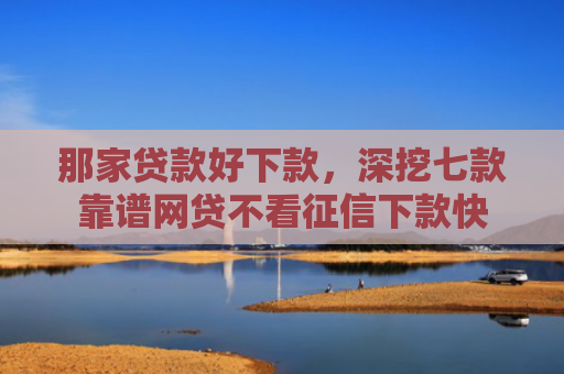 那家贷款好下款，深挖七款靠谱网贷不看征信下款快