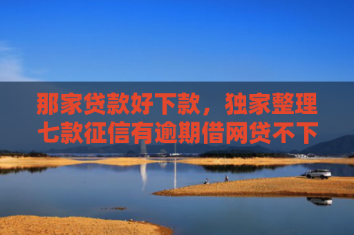 那家贷款好下款，独家整理七款征信有逾期借网贷不下款
