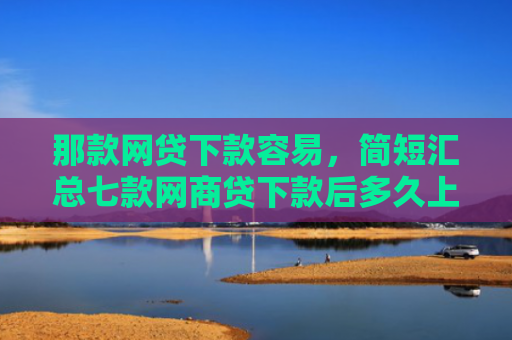 那款网贷下款容易，简短汇总七款网商贷下款后多久上征信
