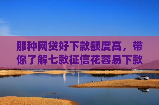 那种网贷好下款额度高，带你了解七款征信花容易下款的网贷app