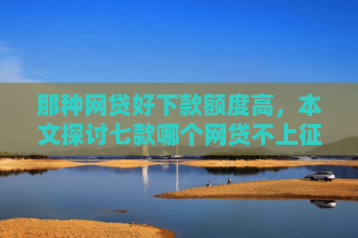 那种网贷好下款额度高，本文探讨七款哪个网贷不上征信下款快